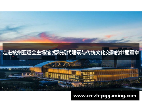 走进杭州亚运会主场馆 揭秘现代建筑与传统文化交融的壮丽篇章 走进杭州亚运会主场馆 揭秘现代建筑与传统文化交融的壮丽篇章