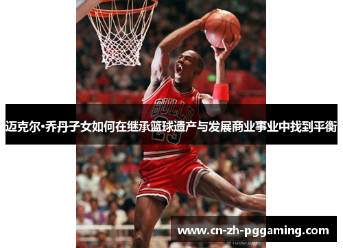 迈克尔·乔丹子女如何在继承篮球遗产与发展商业事业中找到平衡