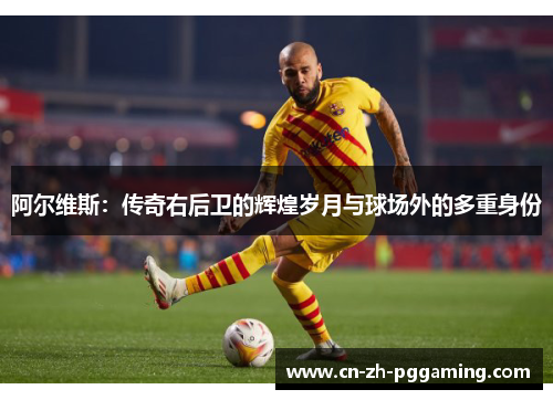 阿尔维斯：传奇右后卫的辉煌岁月与球场外的多重身份