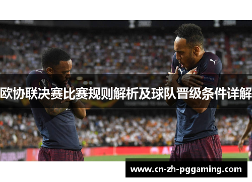 欧协联决赛比赛规则解析及球队晋级条件详解 欧协联决赛比赛规则解析及球队晋级条件详解