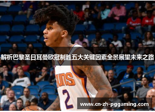 解析巴黎圣日耳曼欧冠制胜五大关键因素全景展望未来之路 解析巴黎圣日耳曼欧冠制胜五大关键因素全景展望未来之路