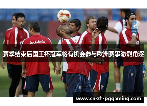 赛季结束后国王杯冠军将有机会参与欧洲赛事激烈角逐 赛季结束后国王杯冠军将有机会参与欧洲赛事激烈角逐