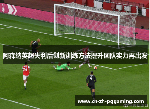 阿森纳英超失利后创新训练方法提升团队实力再出发