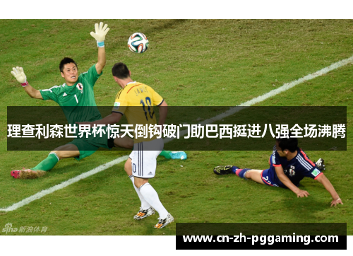 理查利森世界杯惊天倒钩破门助巴西挺进八强全场沸腾 理查利森世界杯惊天倒钩破门助巴西挺进八强全场沸腾