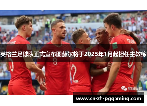 英格兰足球队正式宣布图赫尔将于2025年1月起担任主教练 英格兰足球队正式宣布图赫尔将于2025年1月起担任主教练