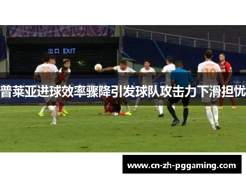普莱亚进球效率骤降引发球队攻击力下滑担忧
