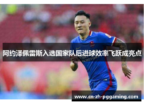 阿约泽佩雷斯入选国家队后进球效率飞跃成亮点 阿约泽佩雷斯入选国家队后进球效率飞跃成亮点